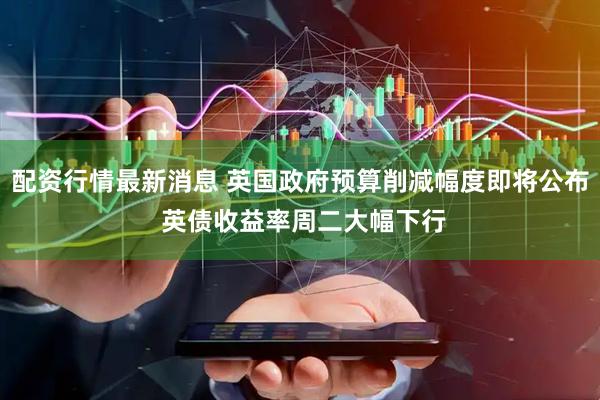 配资行情最新消息 英国政府预算削减幅度即将公布 英债收益率周二大幅下行