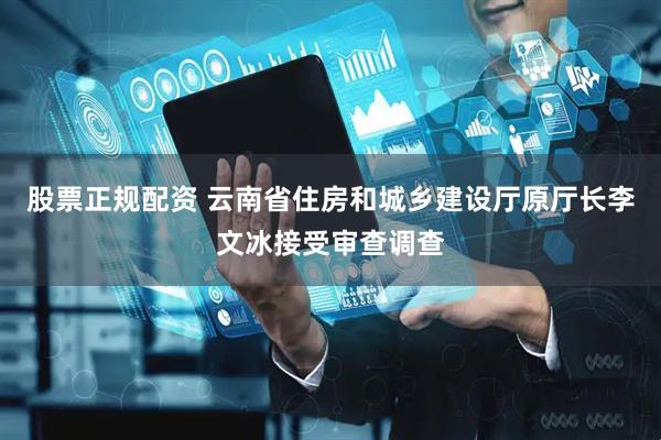 股票正规配资 云南省住房和城乡建设厅原厅长李文冰接受审查调查