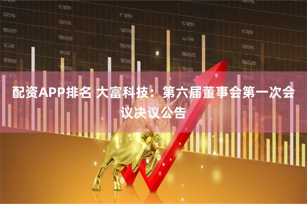 配资APP排名 大富科技：第六届董事会第一次会议决议公告