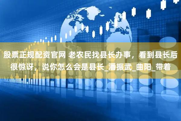 股票正规配资官网 老农民找县长办事，看到县长后很惊讶，说你怎么会是县长_潘振武_曲阳_带着