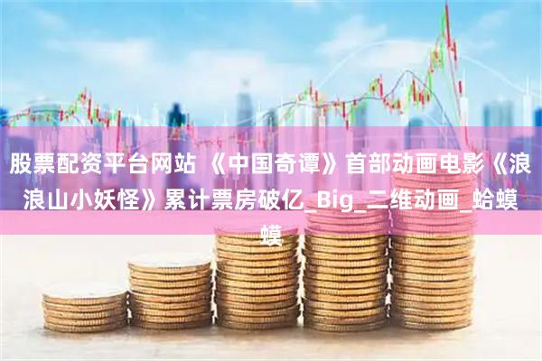 股票配资平台网站 《中国奇谭》首部动画电影《浪浪山小妖怪》累计票房破亿_Big_二维动画_蛤蟆
