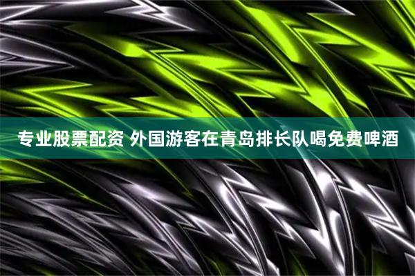 专业股票配资 外国游客在青岛排长队喝免费啤酒