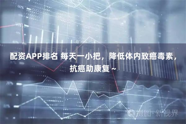 配资APP排名 每天一小把，降低体内致癌毒素，抗癌助康复～