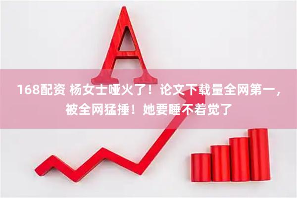 168配资 杨女士哑火了！论文下载量全网第一，被全网猛捶！她要睡不着觉了