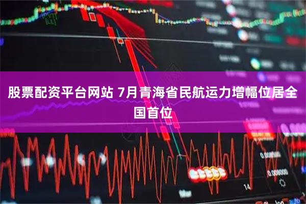 股票配资平台网站 7月青海省民航运力增幅位居全国首位