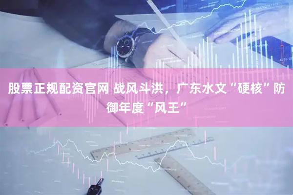 股票正规配资官网 战风斗洪，广东水文“硬核”防御年度“风王”