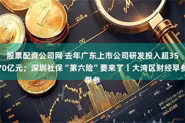 股票配资公司网 去年广东上市公司研发投入超3570亿元；深圳社保“第六险”要来了丨大湾区财经早参