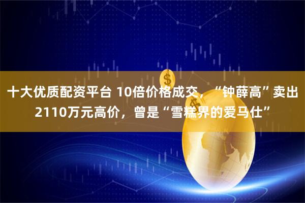 十大优质配资平台 10倍价格成交，“钟薛高”卖出2110万元高价，曾是“雪糕界的爱马仕”